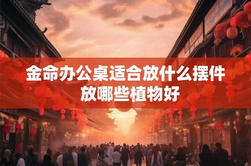 金命办公桌适合放什么摆件  放哪些植物好