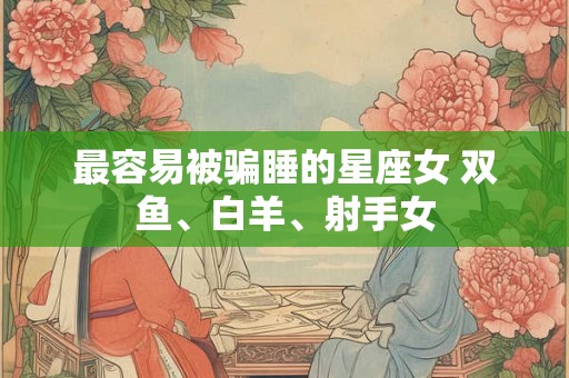 最容易被骗睡的星座女 双鱼、白羊、射手女