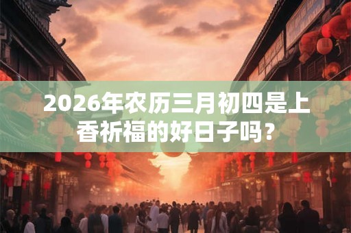 2026年农历三月初四是上香祈福的好日子吗？