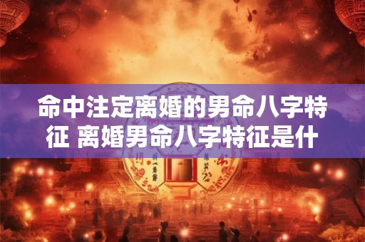 命中注定离婚的男命八字特征 离婚男命八字特征是什么