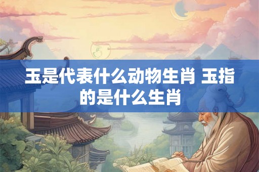 玉是代表什么动物生肖 玉指的是什么生肖