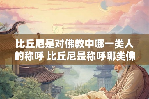 比丘尼是对佛教中哪一类人的称呼 比丘尼是称呼哪类佛教人物 比丘尼是对佛教中哪一类人的称呼 比丘尼是称呼哪类佛教人物