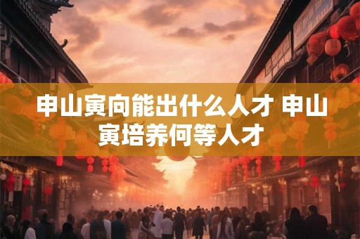 申山寅向能出什么人才 申山寅培养何等人才