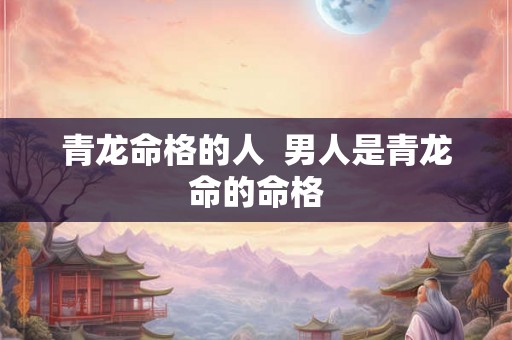 青龙命格的人 男人是青龙命的命格 青龙命格的人 男人是青龙命的命格