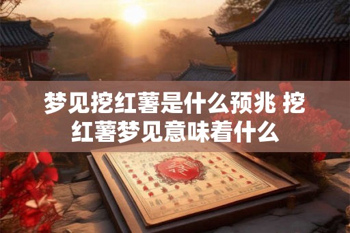 梦见挖红薯是什么预兆 挖红薯梦见意味着什么