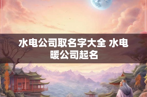 水电公司取名字大全 水电暖公司起名