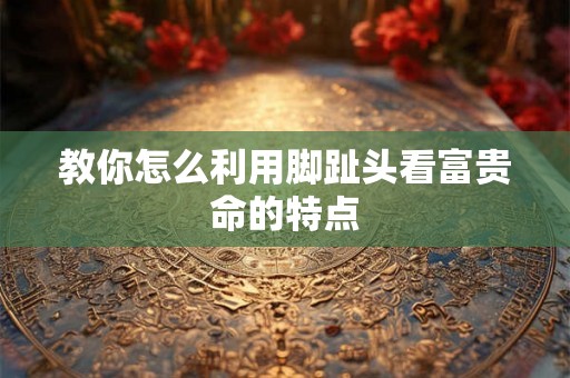 教你怎么利用脚趾头看富贵命的特点 教你怎么利用脚趾头看富贵命的特点