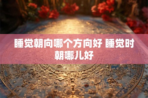 睡觉朝向哪个方向好 睡觉时朝哪儿好