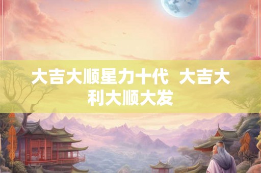 大吉大顺星力十代  大吉大利大顺大发