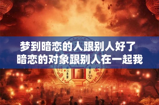 梦到暗恋的人跟别人好了 暗恋的对象跟别人在一起我该怎么办 梦到暗恋的人跟别人好了 暗恋的对象跟别人在一起我该怎么办