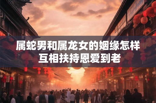 属蛇男和属龙女的姻缘怎样 互相扶持恩爱到老