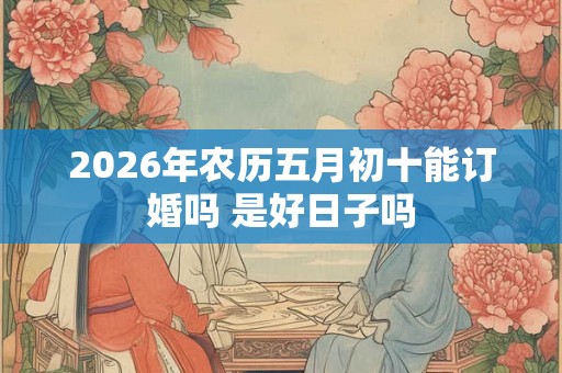 2026年农历五月初十能订婚吗 是好日子吗 2026年农历五月初十能订婚吗 是好日子吗