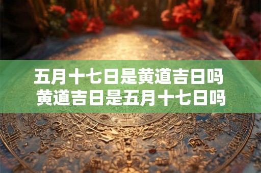 五月十七日是黄道吉日吗 黄道吉日是五月十七日吗
