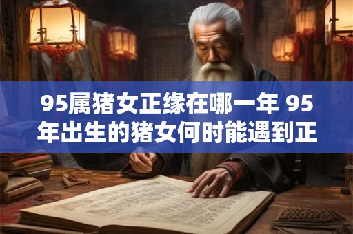 95属猪女正缘在哪一年 95年出生的猪女何时能遇到正缘