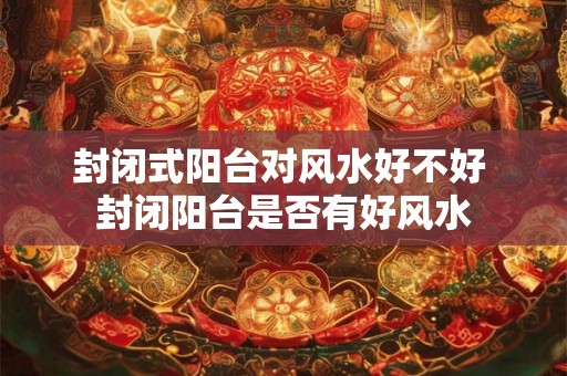 封闭式阳台对风水好不好 封闭阳台是否有好风水
