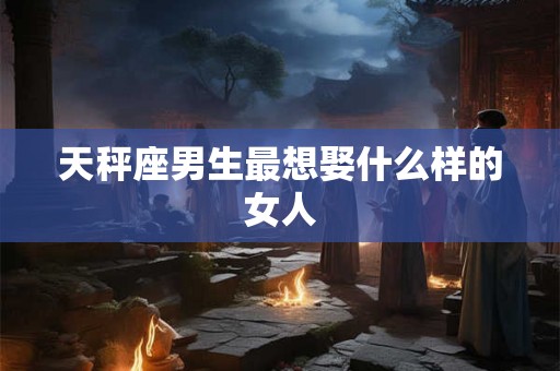 天秤座男生最想娶什么样的女人