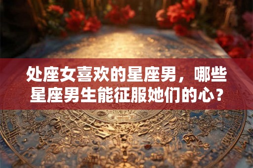 处座女喜欢的星座男，哪些星座男生能征服她们的心？