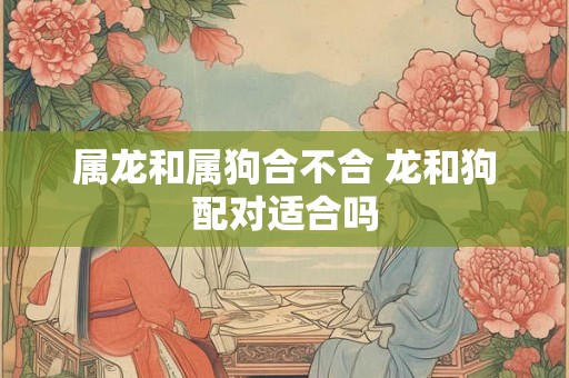 属龙和属狗合不合 龙和狗配对适合吗