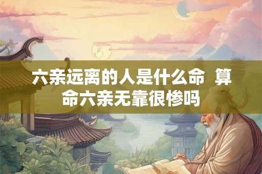 六亲远离的人是什么命 算命六亲无靠很惨吗 六亲远离的人是什么命 算命六亲无靠很惨吗