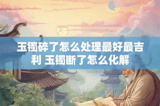玉镯碎了怎么处理最好最吉利 玉镯断了怎么化解