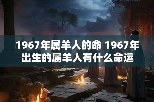 1967年属羊人的命 1967年出生的属羊人有什么命运