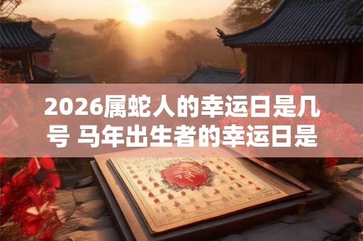 2026属蛇人的幸运日是几号 马年出生者的幸运日是哪天