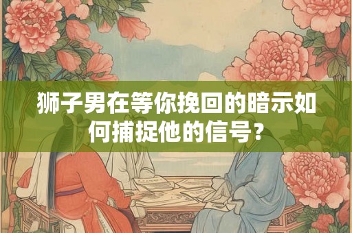 狮子男在等你挽回的暗示如何捕捉他的信号？