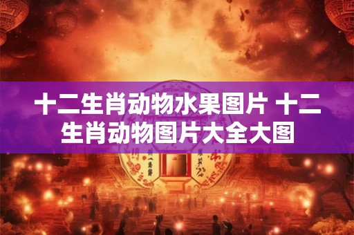 十二生肖动物水果图片 十二生肖动物图片大全大图 十二生肖动物水果图片 十二生肖动物图片大全大图