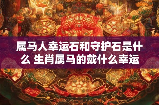 属马人幸运石和守护石是什么 生肖属马的戴什么幸运饰品吉利