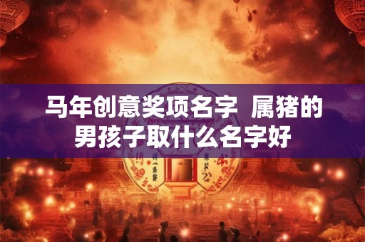 马年创意奖项名字  属猪的男孩子取什么名字好