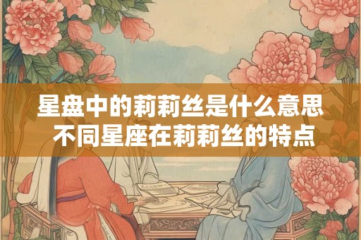 星盘中的莉莉丝是什么意思 不同星座在莉莉丝的特点 星盘中的莉莉丝是什么意思 不同星座在莉莉丝的特点