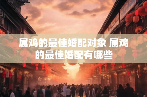 属鸡的最佳婚配对象 属鸡的最佳婚配有哪些
