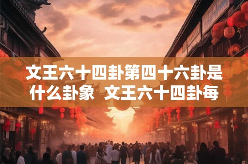 文王六十四卦第四十六卦是什么卦象 文王六十四卦每一卦详解 文王六十四卦第四十六卦是什么卦象 文王六十四卦每一卦详解