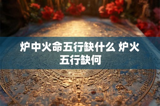 炉中火命五行缺什么 炉火五行缺何 炉中火命五行缺什么 炉火五行缺何