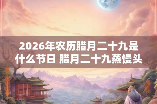 2026年农历腊月二十九是什么节日 腊月二十九蒸馒头由来