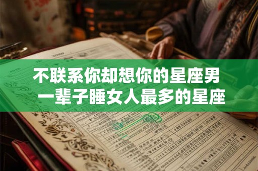 不联系你却想你的星座男  一辈子睡女人最多的星座男