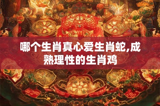 哪个生肖真心爱生肖蛇,成熟理性的生肖鸡