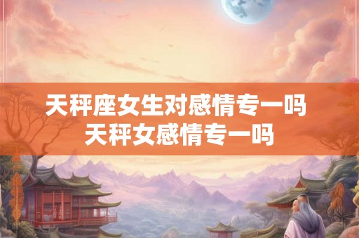 天秤座女生对感情专一吗 天秤女感情专一吗