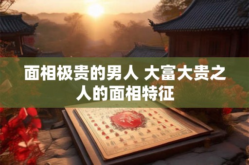 面相极贵的男人 大富大贵之人的面相特征