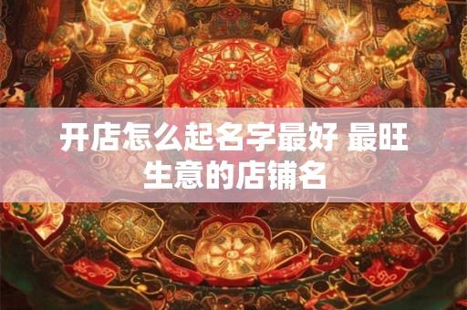 开店怎么起名字最好 最旺生意的店铺名