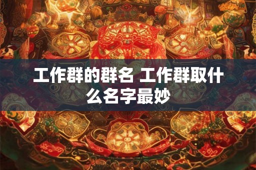 工作群的群名 工作群取什么名字最妙 工作群的群名 工作群取什么名字最妙