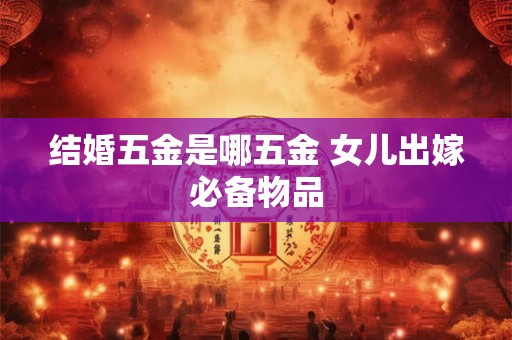 结婚五金是哪五金 女儿出嫁必备物品