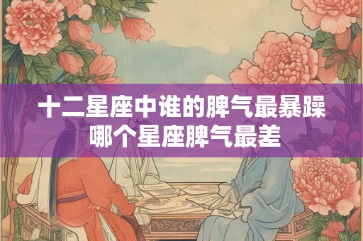 十二星座中谁的脾气最暴躁 哪个星座脾气最差