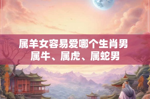 属羊女容易爱哪个生肖男 属牛、属虎、属蛇男 属羊女容易爱哪个生肖男 属牛、属虎、属蛇男