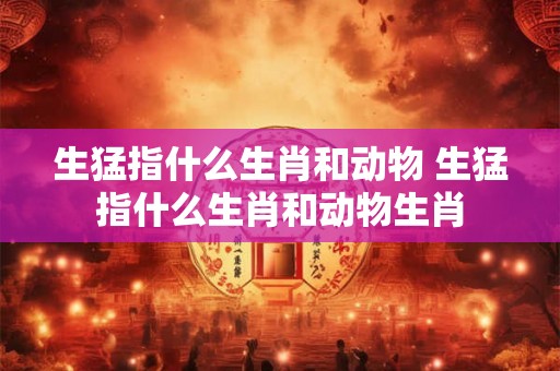 生猛指什么生肖和动物 生猛指什么生肖和动物生肖 生猛指什么生肖和动物 生猛指什么生肖和动物生肖