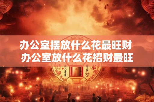 办公室摆放什么花最旺财 办公室放什么花招财最旺