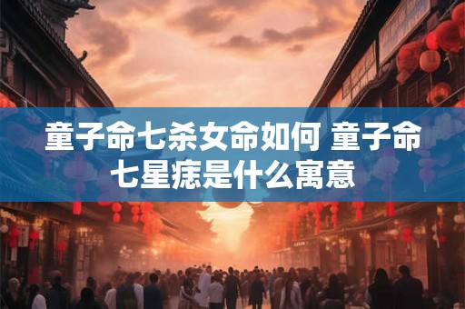 童子命七杀女命如何 童子命七星痣是什么寓意 童子命七杀女命如何 童子命七星痣是什么寓意