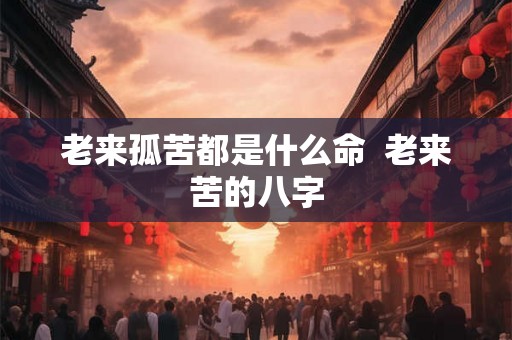 老来孤苦都是什么命  老来苦的八字
