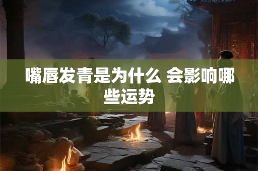 嘴唇发青是为什么 会影响哪些运势 嘴唇发青是为什么 会影响哪些运势