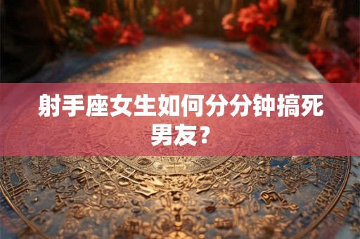 射手座女生如何分分钟搞死男友？